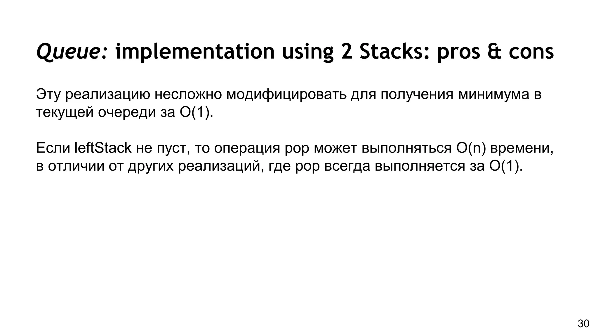 Queue: implementation using 2 Stacks: pros & cons
Эту реализацию несложно модифицировать для получения минимума в
текущей очереди за O(1).
Если leftStack не пуст, то операция pop может выполняться O(n) времени,
в отличии от других реализаций, где pop всегда выполняется за O(1).
30
 