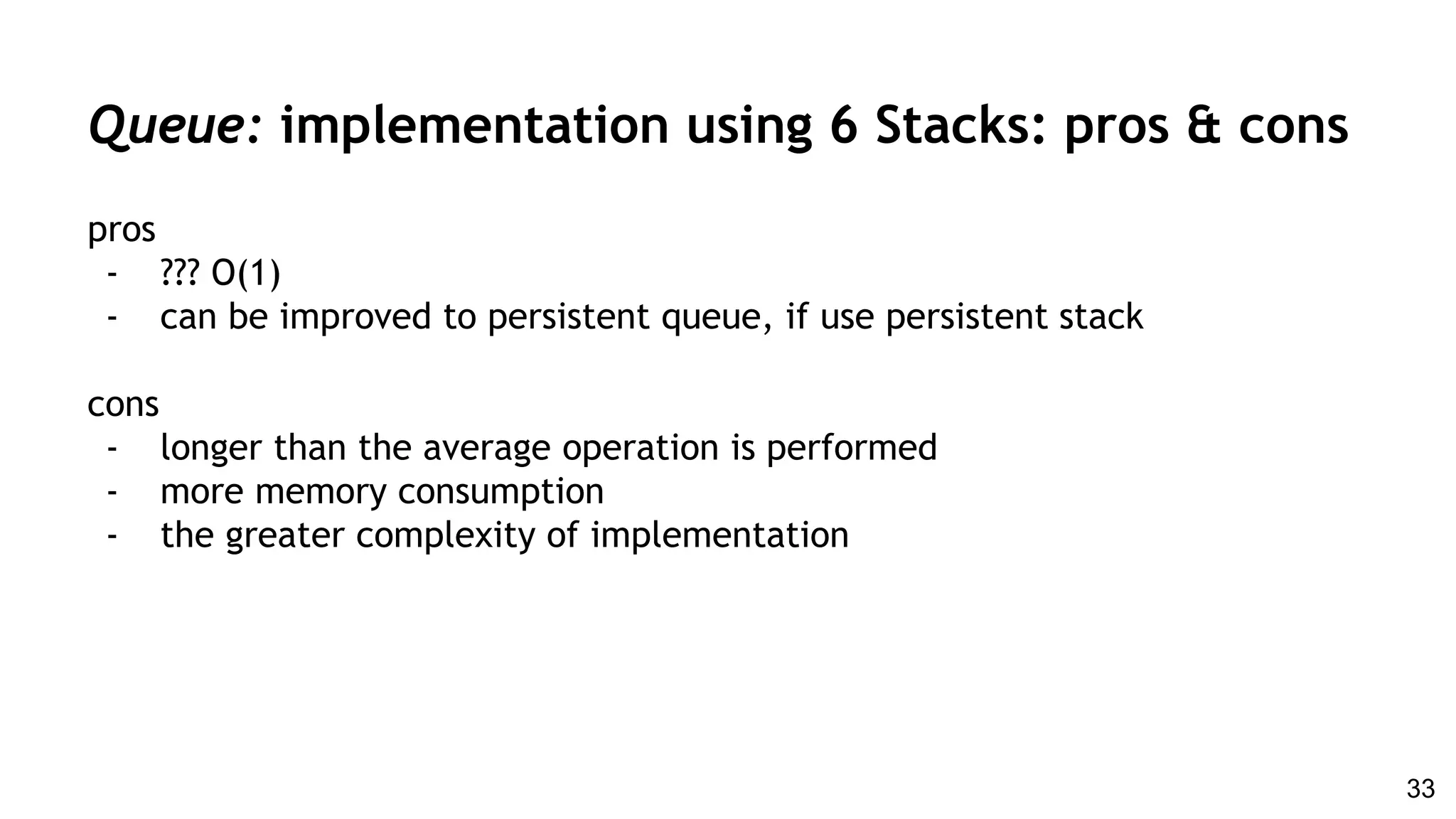 pros
- ??? O(1)
- can be improved to persistent queue, if use persistent stack
cons
- longer than the average operation is performed
- more memory consumption
- the greater complexity of implementation
Queue: implementation using 6 Stacks: pros & cons
33
 