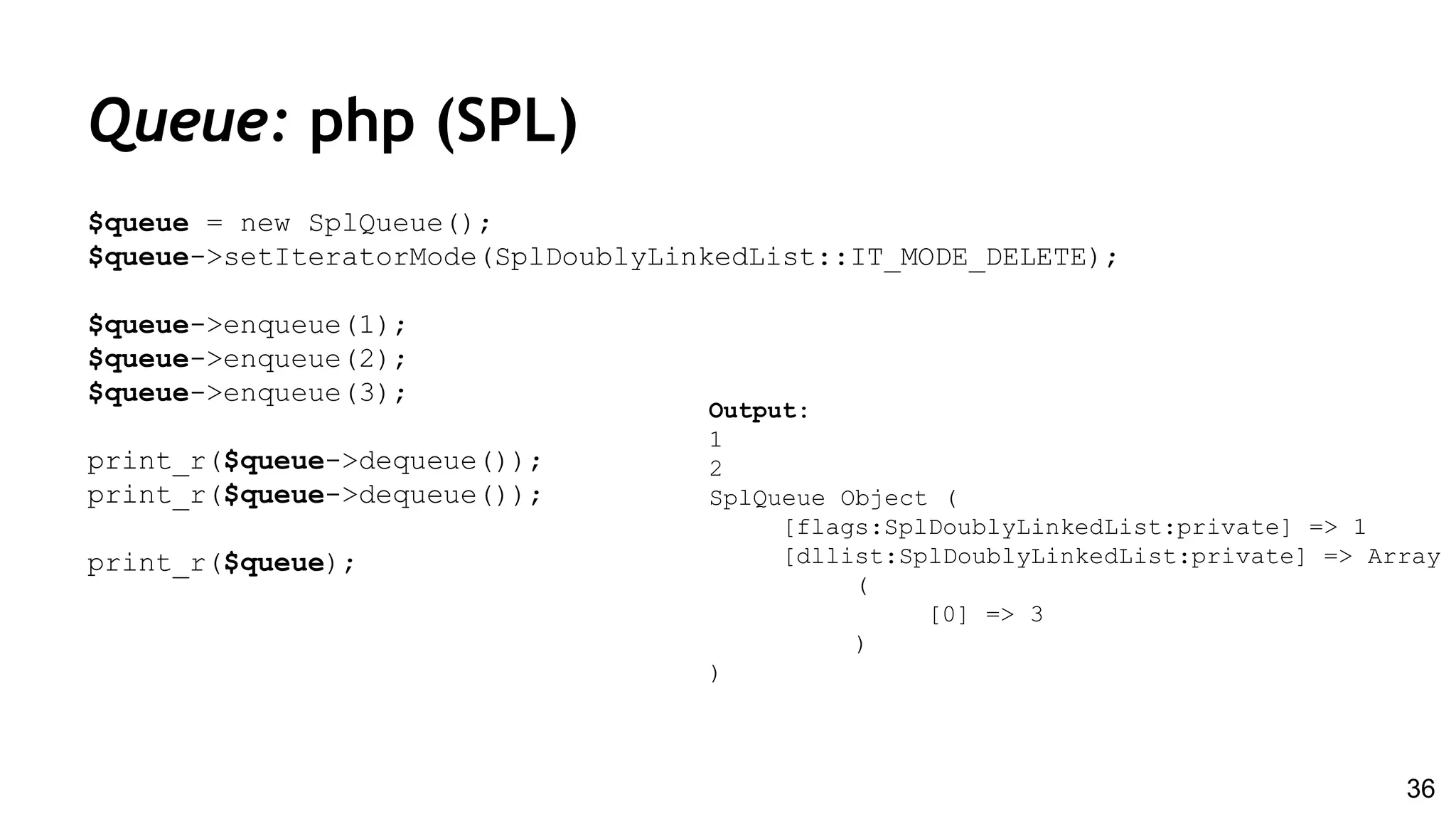 Queue: php (SPL)
$queue = new SplQueue();
$queue->setIteratorMode(SplDoublyLinkedList::IT_MODE_DELETE);
$queue->enqueue(1);
$queue->enqueue(2);
$queue->enqueue(3);
print_r($queue->dequeue());
print_r($queue->dequeue());
print_r($queue);
36
Output:
1
2
SplQueue Object (
[flags:SplDoublyLinkedList:private] => 1
[dllist:SplDoublyLinkedList:private] => Array
(
[0] => 3
)
)
 
