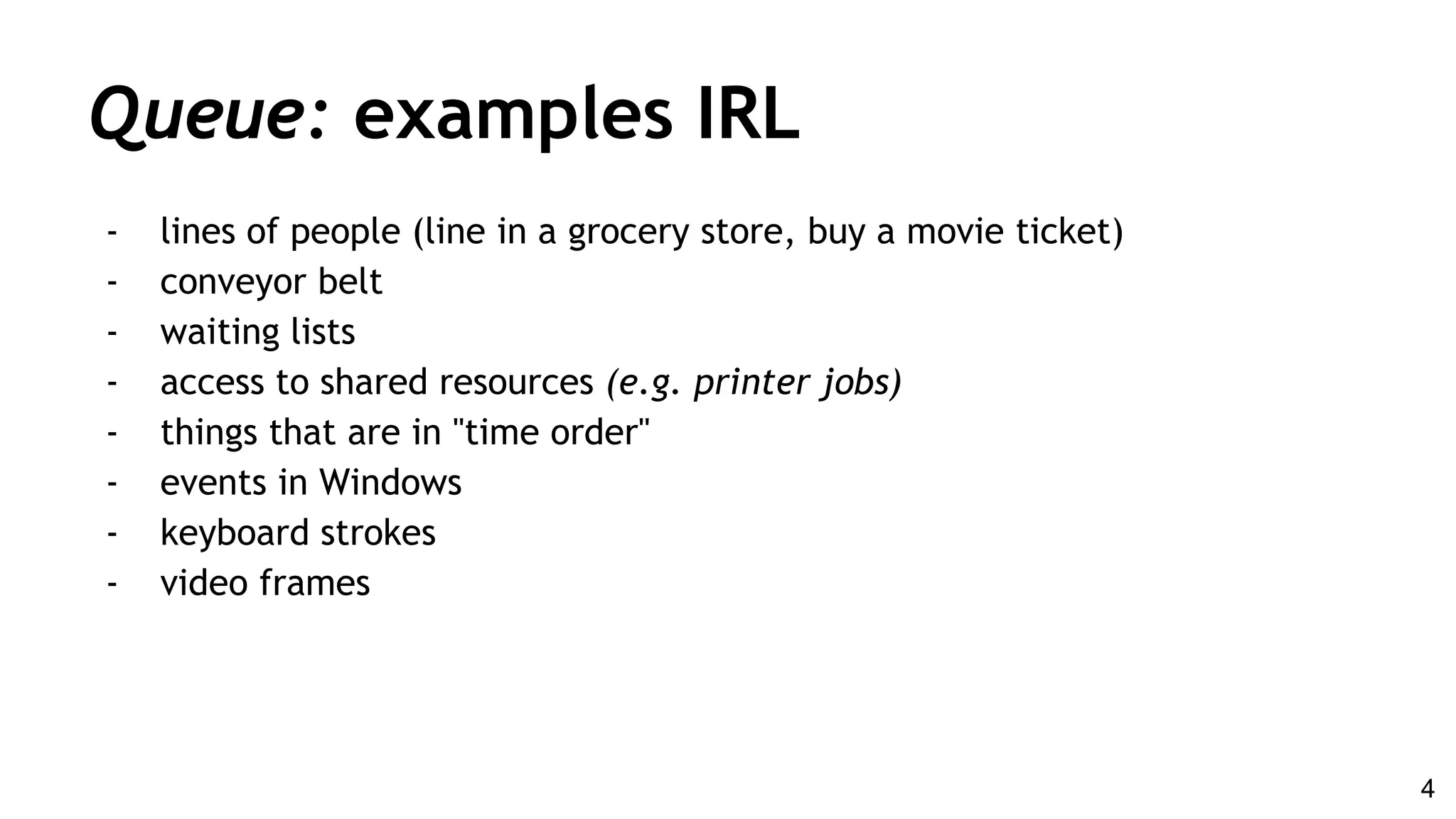 Queue: examples IRL
- lines of people (line in a grocery store, buy a movie ticket)
- conveyor belt
- waiting lists
- access to shared resources (e.g. printer jobs)
- things that are in "time order"
- events in Windows
- keyboard strokes
- video frames
4
 
