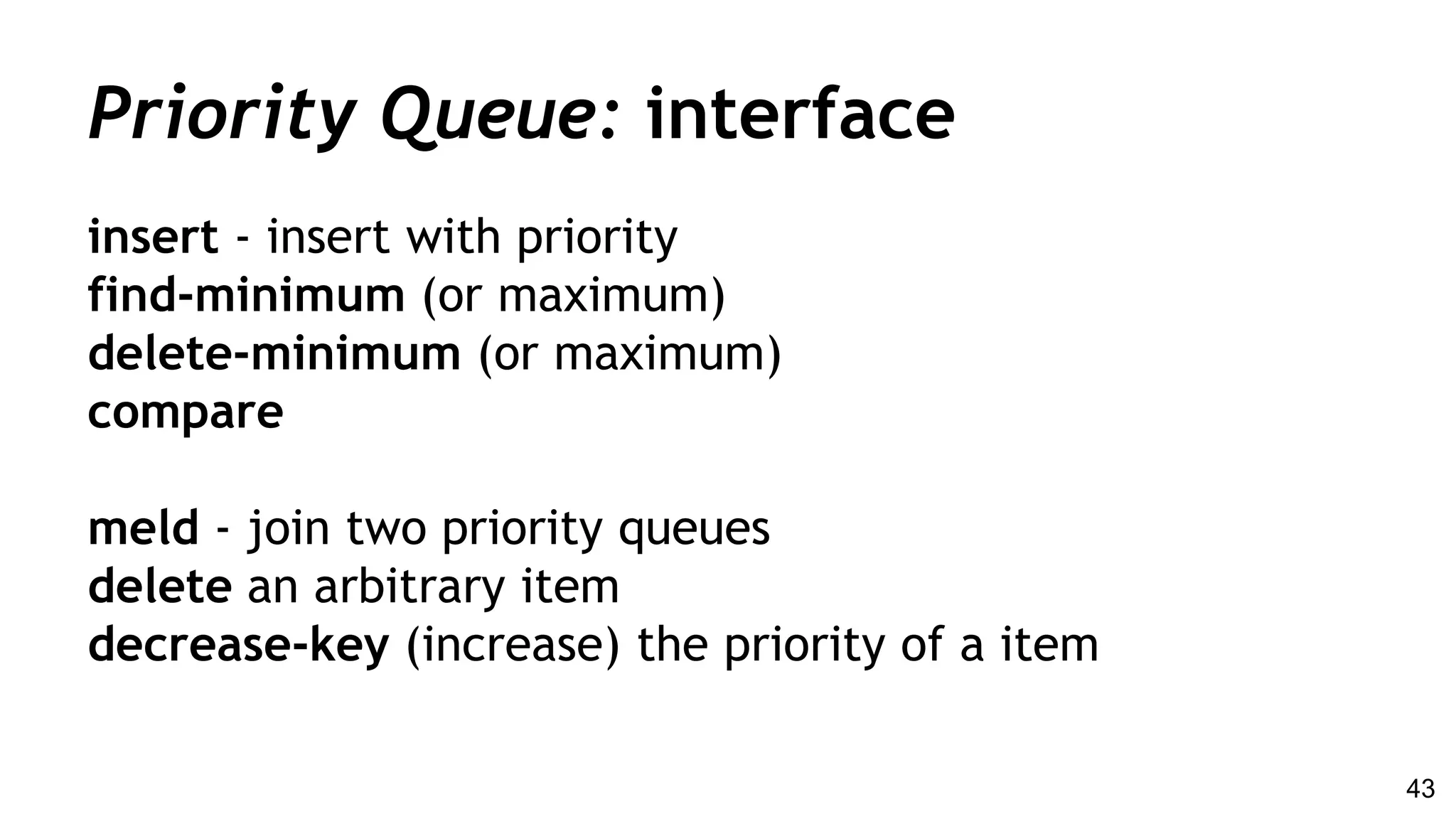 Priority Queue: interface
insert - insert with priority
find-minimum (or maximum)
delete-minimum (or maximum)
compare
meld - join two priority queues
delete an arbitrary item
decrease-key (increase) the priority of a item
43
 