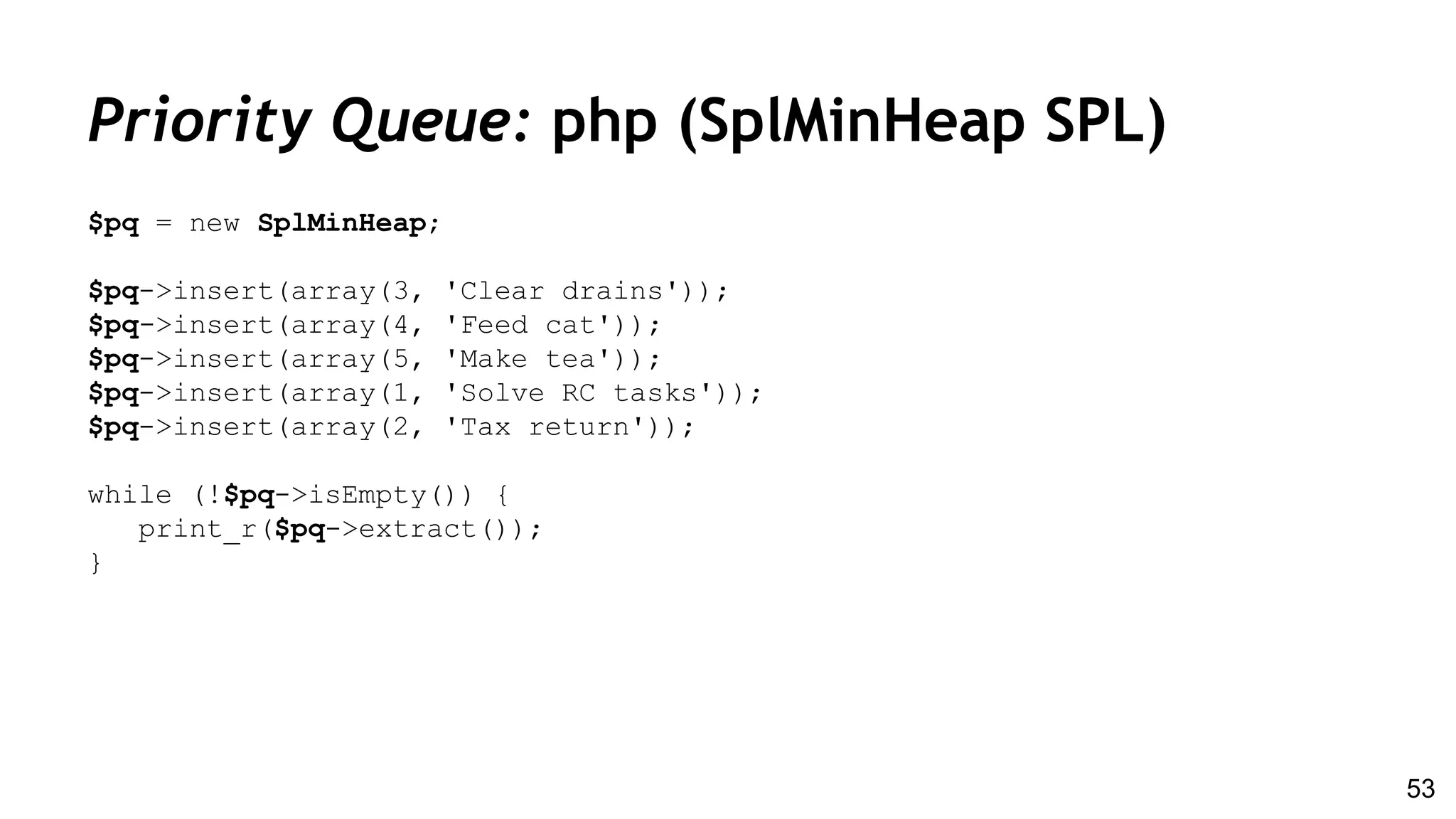 Priority Queue: php (SplMinHeap SPL)
$pq = new SplMinHeap;
$pq->insert(array(3, 'Clear drains'));
$pq->insert(array(4, 'Feed cat'));
$pq->insert(array(5, 'Make tea'));
$pq->insert(array(1, 'Solve RC tasks'));
$pq->insert(array(2, 'Tax return'));
while (!$pq->isEmpty()) {
print_r($pq->extract());
}
53
 