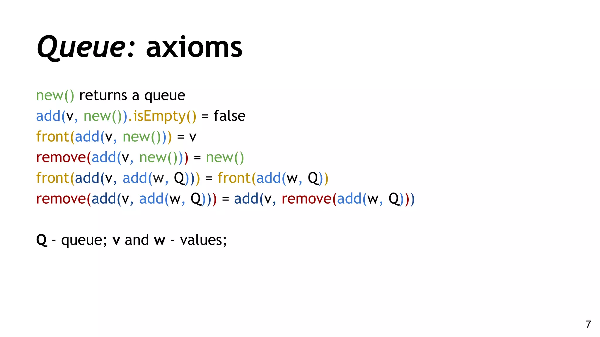 Queue: axioms
new() returns a queue
add(v, new()).isEmpty() = false
front(add(v, new())) = v
remove(add(v, new())) = new()
front(add(v, add(w, Q))) = front(add(w, Q))
remove(add(v, add(w, Q))) = add(v, remove(add(w, Q)))
Q - queue; v and w - values;
7
 