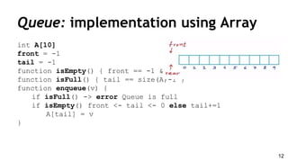 int A[10]
front = -1
tail = -1
function isEmpty() { front == -1 && tail == -1 }
function isFull() { tail == size(A)-1 }
function enqueue(v) {
if isFull() -> error Queue is full
if isEmpty() front <- tail <- 0 else tail+=1
A[tail] = v
}
Queue: implementation using Array
12
 