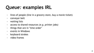 Queue: examples IRL
- lines of people (line in a grocery store, buy a movie ticket)
- conveyor belt
- waiting lists
- access to shared resources (e.g. printer jobs)
- things that are in "time order"
- events in Windows
- keyboard strokes
- video frames
4
 
