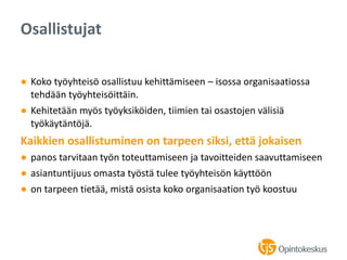 ● Koko työyhteisö osallistuu kehittämiseen – isossa organisaatiossa
tehdään työyhteisöittäin.
● Kehitetään myös työyksiköiden, tiimien tai osastojen välisiä
työkäytäntöjä.
Kaikkien osallistuminen on tarpeen siksi, että jokaisen
● panos tarvitaan työn toteuttamiseen ja tavoitteiden saavuttamiseen
● asiantuntijuus omasta työstä tulee työyhteisön käyttöön
● on tarpeen tietää, mistä osista koko organisaation työ koostuu
Osallistujat
 