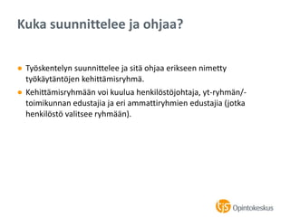 ● Työskentelyn suunnittelee ja sitä ohjaa erikseen nimetty
työkäytäntöjen kehittämisryhmä.
● Kehittämisryhmään voi kuulua henkilöstöjohtaja, yt-ryhmän/-
toimikunnan edustajia ja eri ammattiryhmien edustajia (jotka
henkilöstö valitsee ryhmään).
Kuka suunnittelee ja ohjaa?
 