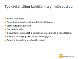 ● Johtaa toteutusta.
● Suunnittelee ja valmistelee kehittämistilaisuudet.
● Laatii kutsut tilaisuuksiin.
● Ohjaa tilaisuudet.
● Dokumentoi tilaisuudet ja tiedottaa niistä johdolle ja henkilöstölle.
● Tallettaa asiakirjat paikkaan, josta ne löytyvät.
● Raportoi johdolle ja yt-ryhmälle työstä.
Työkäytäntöjen kehittämisryhmän vastuu
 