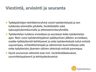 ● Työkäytäntöjen kehittämisryhmä viestii työskentelystä ja sen
tuloksista ylimmälle johdolle, henkilöstölle sekä
työsuojelutoimikunnalle ja yhteistoimintaryhmälle.
● Työskentelyn tuloksia arvioidaan ja seurataan koko työskentelyn
ajan. Noin vuosi työskentelyjakson päättymisen jälkeen arvioidaan,
ovatko työkäytännöt kehittyneet ja onko työskentelystä tullut entistä
sujuvampaa, virheettömämpää ja vähemmän kuormittavaa sekä
onko työyhteisön jäsenten välinen yhteistyö entistä parempaa.
● Hyviä seurannan välineitä ovat mm. henkilöstökokoukset,
suunnittelupalaverit ja kehityskeskustelut.
Viestintä, arviointi ja seuranta
 