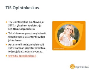 ● TJS Opintokeskus on Akavan ja
STTK:n yhteinen koulutus- ja
kehittämisorganisaatio.
● Toimintamme perustuu yhdessä
tekemiseen ja asiantuntijuuden
jakamiseen.
● Autamme liittoja ja yhdistyksiä
vahvistamaan järjestötoimintaa,
työsuojelua ja edunvalvontaa.
● www.tjs-opintokeskus.fi
TJS Opintokeskus
 
