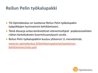 ● TJS Opintokeskus on tuottanut Reilun Pelin työkalupakin
työpaikkojen hyvinvoinnin kehittämiseen.
● Tämä diasarja antaa konkreettiset etenemisohjeet psykososiaalisten
riskien kartoitukseen kuormitusanalyysin avulla.
● Reilun Pelin työkalupakkiin kuuluu yhteensä 11 menetelmää.
www.tjs-opintokeskus.fi/kehittamispalvelut/tyoelaman-
kehittaminen/reilu-peli
Reilun Pelin työkalupakki
 