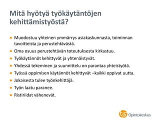 ● Muodostuu yhteinen ymmärrys asiakaskunnasta, toiminnan
tavoitteista ja perustehtävästä.
● Oma osuus perustehtävän toteutuksesta kirkastuu.
● Työkäytännöt kehittyvät ja yhtenäistyvät.
● Yhdessä tekeminen ja suunnittelu on parantaa yhteistyötä.
● Työssä oppimisen käytännöt kehittyvät –kaikki oppivat uutta.
● Jokaisesta tulee työnkehittäjä.
● Työn laatu paranee.
● Ristiriidat vähenevät.
Mitä hyötyä työkäytäntöjen
kehittämistyöstä?
 