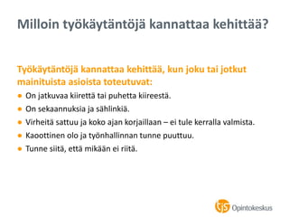 Työkäytäntöjä kannattaa kehittää, kun joku tai jotkut
mainituista asioista toteutuvat:
● On jatkuvaa kiirettä tai puhetta kiireestä.
● On sekaannuksia ja sählinkiä.
● Virheitä sattuu ja koko ajan korjaillaan – ei tule kerralla valmista.
● Kaoottinen olo ja työnhallinnan tunne puuttuu.
● Tunne siitä, että mikään ei riitä.
Milloin työkäytäntöjä kannattaa kehittää?
 