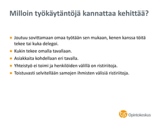 ● Joutuu sovittamaan omaa työtään sen mukaan, kenen kanssa töitä
tekee tai kuka delegoi.
● Kukin tekee omalla tavallaan.
● Asiakkaita kohdellaan eri tavalla.
● Yhteistyö ei toimi ja henkilöiden välillä on ristiriitoja.
● Toistuvasti selvitellään samojen ihmisten välisiä ristiriitoja.
Milloin työkäytäntöjä kannattaa kehittää?
 