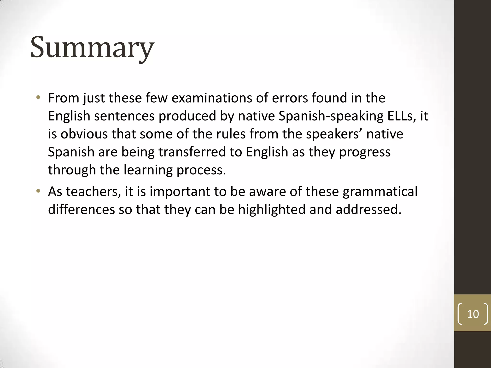 SummaryFrom just these few examinations of errors found in the English sentences produced by native Spanish-speaking ELLs, it is obvious that some of the rules from the speakers’ native Spanish are being transferred to English as they progress through the learning process.As teachers, it is important to be aware of these grammatical differences so that they can be highlighted and addressed.10