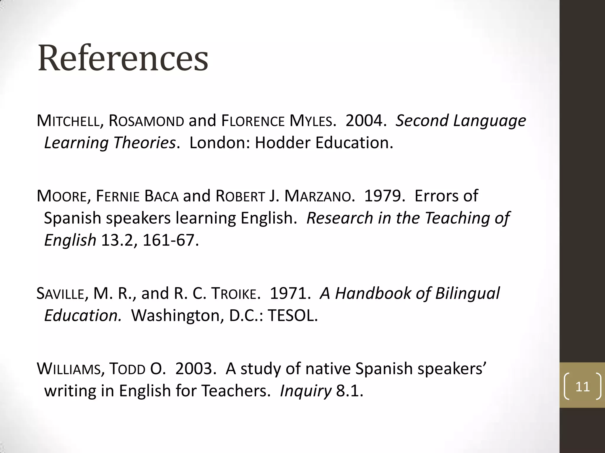 ReferencesMitchell, Rosamond and Florence Myles.  2004.  Second Language Learning Theories.  London: Hodder Education.Moore, Fernie Baca and Robert J. Marzano.  1979.  Errors of Spanish speakers learning English.  Research in the Teaching of English13.2, 161-67.Saville, M. R., and R. C. Troike.  1971.  A Handbook of Bilingual Education.  Washington, D.C.: TESOL.Williams, Todd O.  2003.  A study of native Spanish speakers’ writing in English for Teachers.  Inquiry 8.1.11