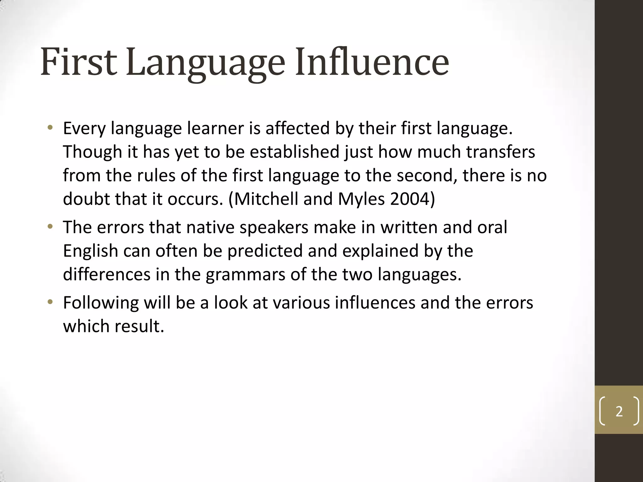 First Language InfluenceEvery language learner is affected by their first language.  Though it has yet to be established just how much transfers from the rules of the first language to the second, there is no doubt that it occurs. (Mitchell and Myles 2004)The errors that native speakers make in written and oral English can often be predicted and explained by the differences in the grammars of the two languages.Following will be a look at various influences and the errors which result.2