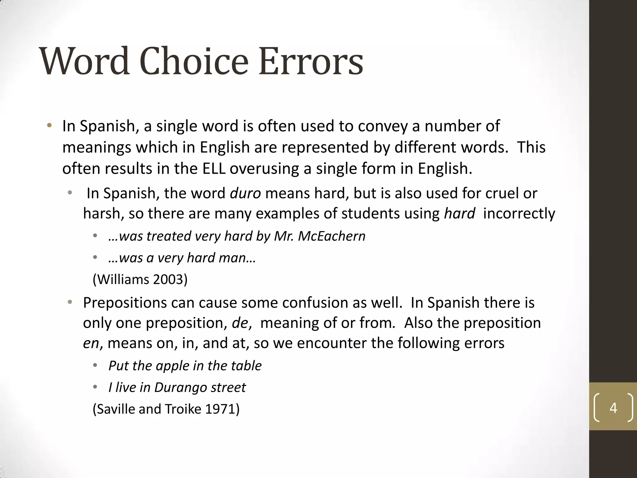 Word Choice ErrorsIn Spanish, a single word is often used to convey a number of meanings which in English are represented by different words.  This often results in the ELL overusing a single form in English. In Spanish, the word duro means hard, but is also used for cruel or harsh, so there are many examples of students using hard  incorrectly…was treated very hard by Mr. McEachern…was a very hard man…(Williams 2003)Prepositions can cause some confusion as well.  In Spanish there is only one preposition, de,  meaning of or from.  Also the preposition en, means on, in, and at, so we encounter the following errors Put the apple in the table I live in Durango street(Saville and Troike 1971)4