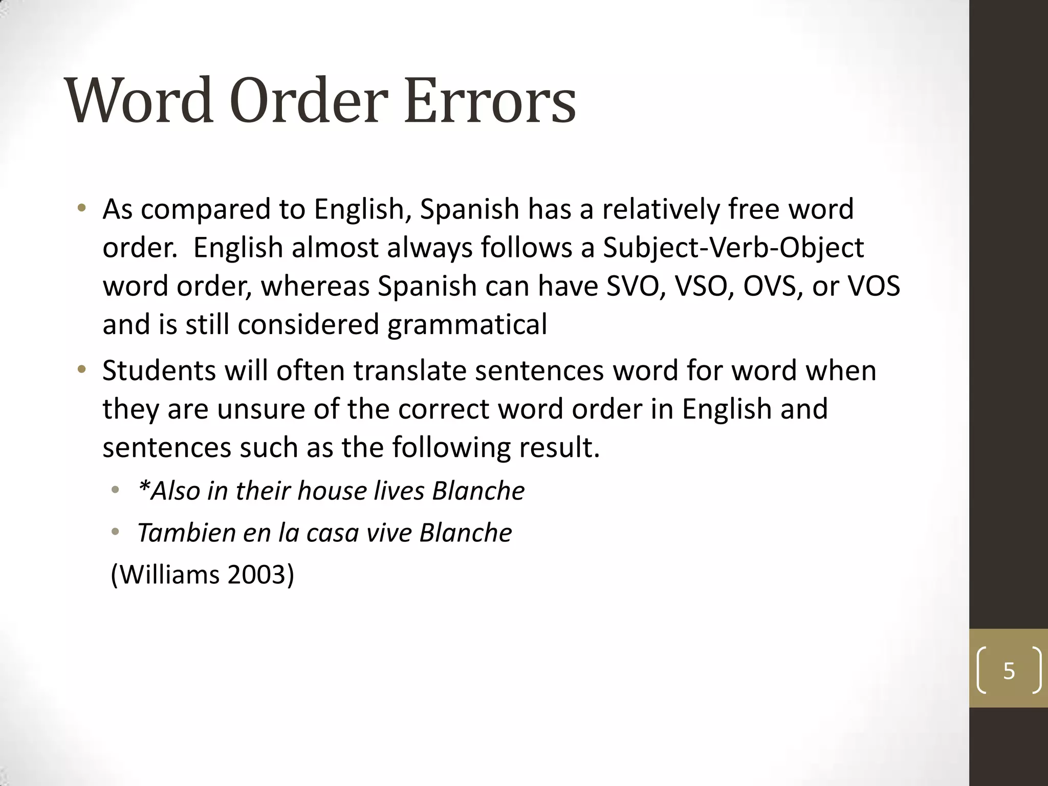 Word Order ErrorsAs compared to English, Spanish has a relatively free word order.  English almost always follows a Subject-Verb-Object word order, whereas Spanish can have SVO, VSO, OVS, or VOS and is still considered grammaticalStudents will often translate sentences word for word when they are unsure of the correct word order in English and sentences such as the following result.*Also in their house lives BlancheTambien en la casa vive Blanche(Williams 2003)5