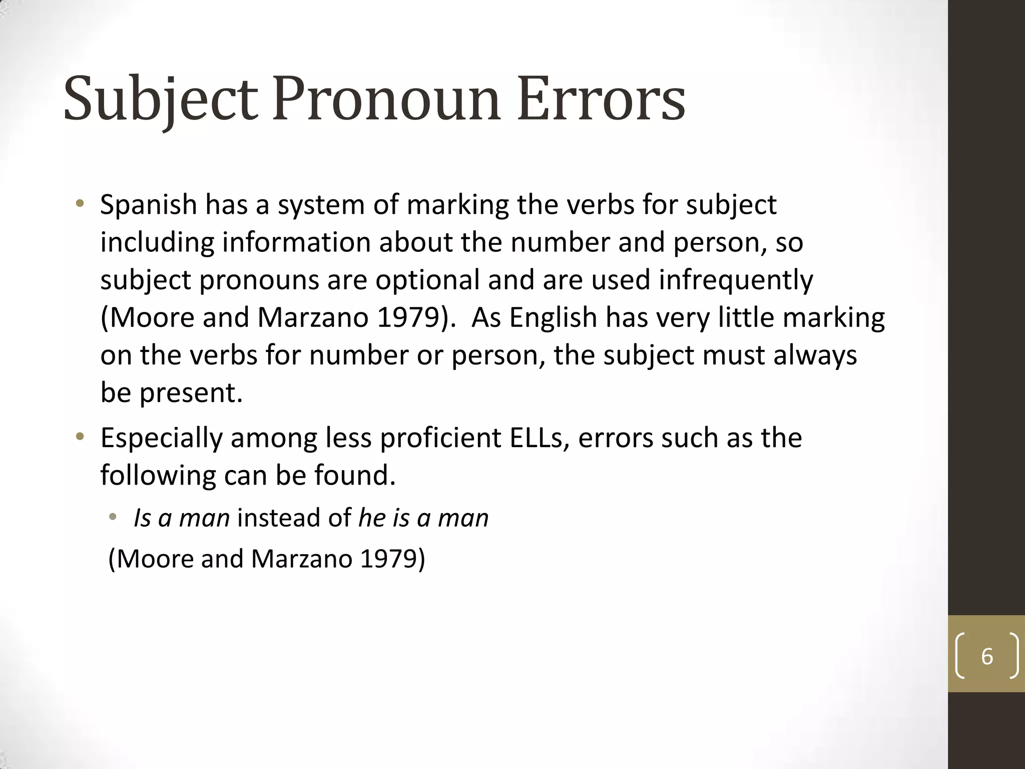 Subject Pronoun ErrorsSpanish has a system of marking the verbs for subject including information about the number and person, so subject pronouns are optional and are used infrequently (Moore and Marzano 1979).  As English has very little marking on the verbs for number or person, the subject must always be present.Especially among less proficient ELLs, errors such as the following can be found.Is a maninstead of he is a man(Moore and Marzano 1979)6