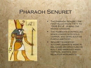 Pharaoh Senuret The pharaoh Senuret the first ruled from 1971 to 1926 B.C.E., during the middle kingdom. The pharaohs controlled mines loaded with gold, copper, and gems such as purple amethyst. Senuret’s greatest accomplishments were in religious architecture.He built  and improved many temples, shrines, and religious monuments. 