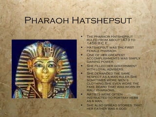 Pharaoh Hatshepsut The pharaoh Hatshepsut ruled from about1473 to 1458 B.C.E. Hatshepsut was the first female pharaoh. One of her greatest accomplishments was simply gaining power. She filled her government with loyal advisers. She demanded the same respect as a man ruler.She sometimes wore  men’s clothing.She even wore the fake beard that was worn by male pharaohs. Artists were often instructed to portray herb as a man. She also spread stories  that her father was a god. 