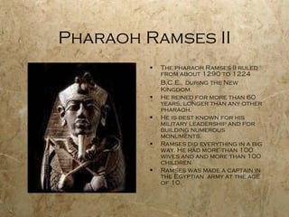 Pharaoh Ramses II The pharaoh Ramses II ruled from about 1290 to 1224 B.C.E.,   during the New Kingdom. He reined for more than 60 years, longer than any other pharaoh. He is best known for his military leadership and for building numerous monuments. Ramses did everything in a big way. He had more than 100 wives and and more than 100 children. Ramses was made a captain in the Egyptian  army at the age of 10. 