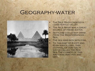 Geography-water The Nile River created a long fertile valley. The Nile River was a great source of fresh water. Settlers could not drink from the Mediterranean Sea. The sea was rich with fish. To the east of Egypt and Kush was a long, thin channel of very salty water called the Red Sea.The climate of this area was very hot and dry. 