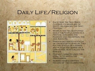 Daily Life/Religion Each year the Nile River flooded its banks,all of Egypt celebrated the Opet Festival. Work in the fields stopped while the people joined in a festival honoring the pharaoh and his patron, the god Amon Re. Priests decorated a statue of the god with jewelry.They put the statue on a shrine and placed the shrine on a ceremonial boat called the Barque. Peasant farmers lined the streets to watch the procession. Scribes made a written record of the celebration. 