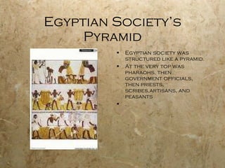 Egyptian Society’s Pyramid Egyptian society was structured like a pyramid. At the very top was pharaohs, then government officials, then priests, scribes,artisans, and peasants . 