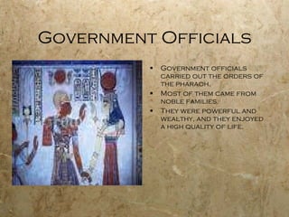Government Officials Government officials carried out the orders of the pharaoh. Most of them came from noble families. They were powerful and wealthy, and they enjoyed a high quality of life. 
