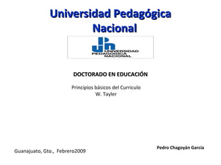 Guanajuato, Gto., Febrero2009
Pedro Chagoyán García
Universidad PedagógicaUniversidad Pedagógica
NacionalNacional
DOCTORADO EN EDUCACIÓNDOCTORADO EN EDUCACIÓN
Principios básicos del Curriculo
W. Tayler
 