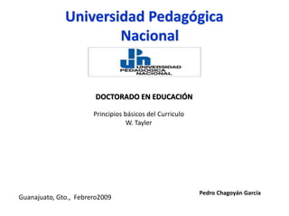 Guanajuato, Gto., Febrero2009
Pedro Chagoyán García
Universidad Pedagógica
Nacional
DOCTORADO EN EDUCACIÓN
Principios básicos del Curriculo
W. Tayler
 