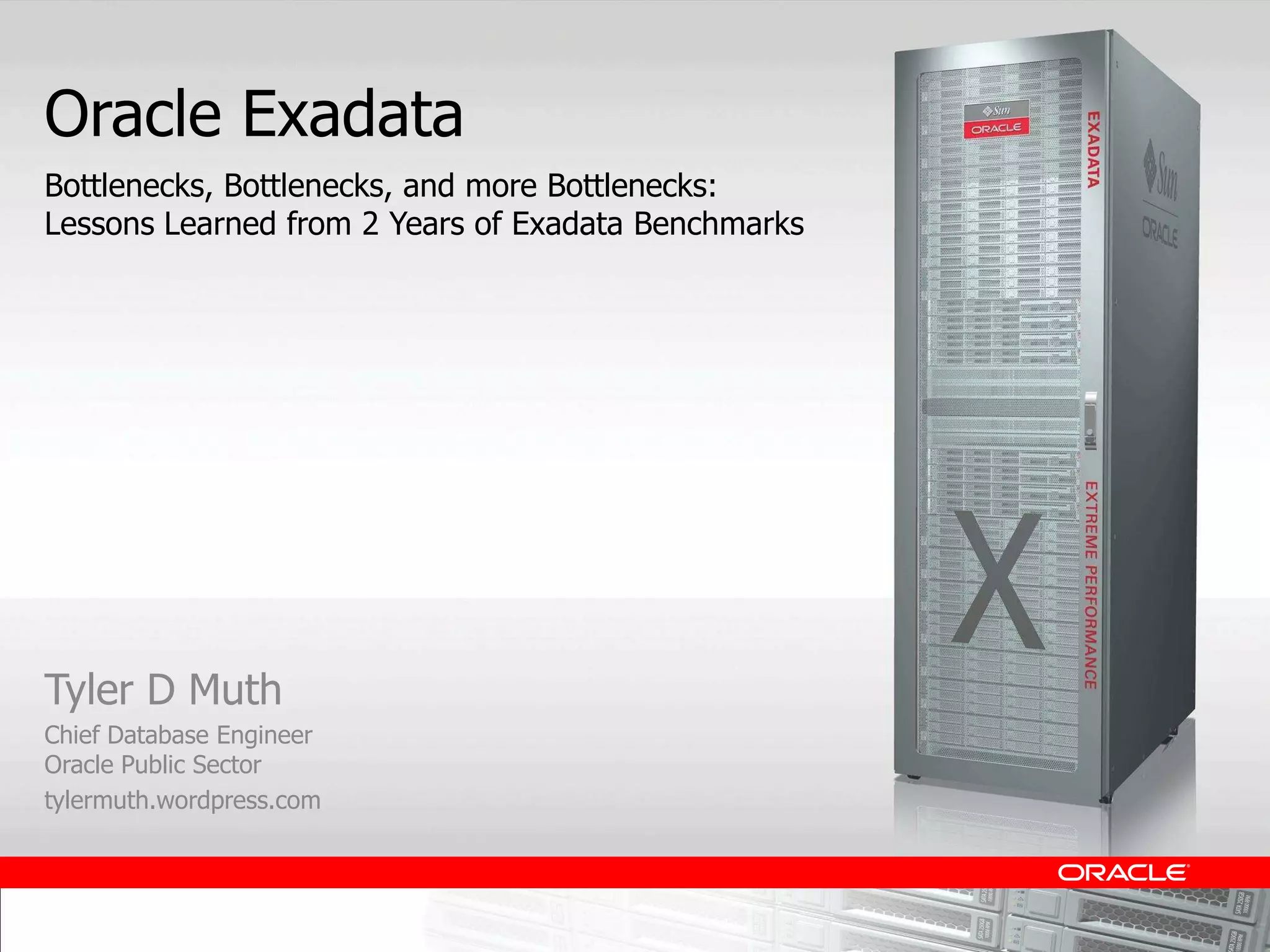Oracle Exadata
Bottlenecks, Bottlenecks, and more Bottlenecks:
Lessons Learned from 2 Years of Exadata Benchmarks




Tyler D Muth
Chief Database Engineer
Oracle Public Sector
tylermuth.wordpress.com
 