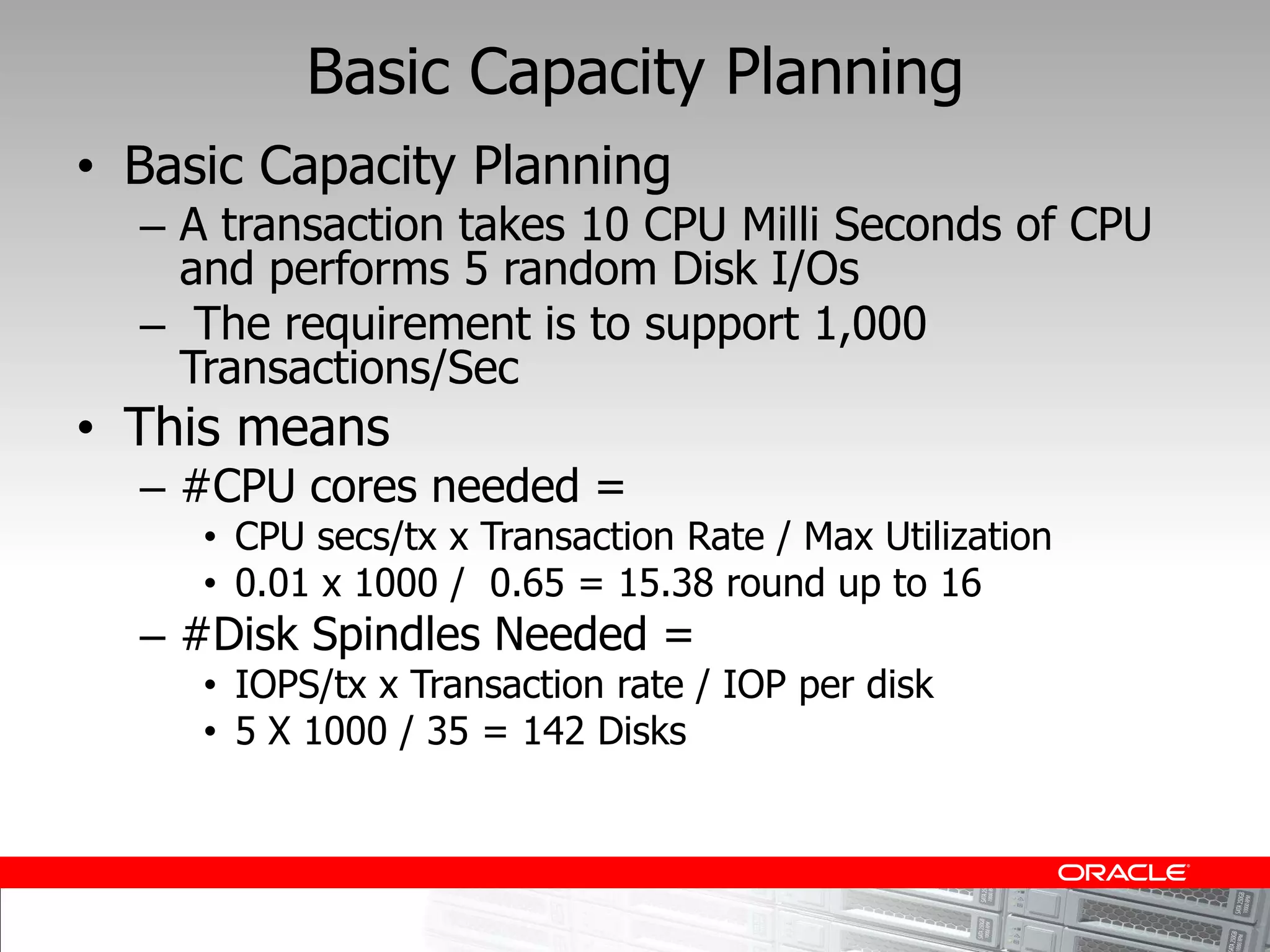 Basic Capacity Planning
Basic Capacity Planning
  A transaction takes 10 CPU Milli Seconds of CPU
  and performs 5 random Disk I/Os
   The requirement is to support 1,000
  Transactions/Sec
This means
  #CPU cores needed =
    CPU secs/tx x Transaction Rate / Max Utilization
    0.01 x 1000 / 0.65 = 15.38 round up to 16
  #Disk Spindles Needed =
    IOPS/tx x Transaction rate / IOP per disk
    5 X 1000 / 35 = 142 Disks
 