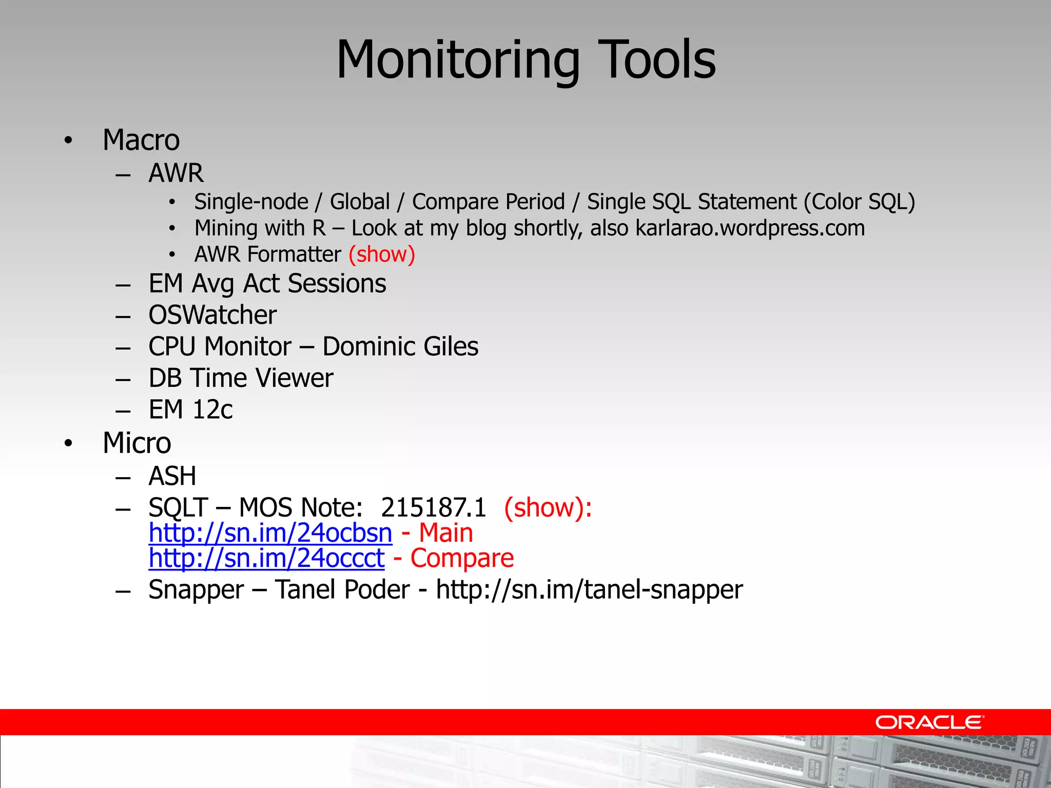 Monitoring Tools
Macro
   AWR
        Single-node / Global / Compare Period / Single SQL Statement (Color SQL)
        Mining with R Look at my blog shortly, also karlarao.wordpress.com
        AWR Formatter (show)
   EM Avg Act Sessions
   OSWatcher
   CPU Monitor Dominic Giles
   DB Time Viewer
   EM 12c
Micro
   ASH
   SQLT MOS Note: 215187.1 (show):
   http://sn.im/24ocbsn - Main
   http://sn.im/24occct - Compare
   Snapper Tanel Poder - http://sn.im/tanel-snapper
 