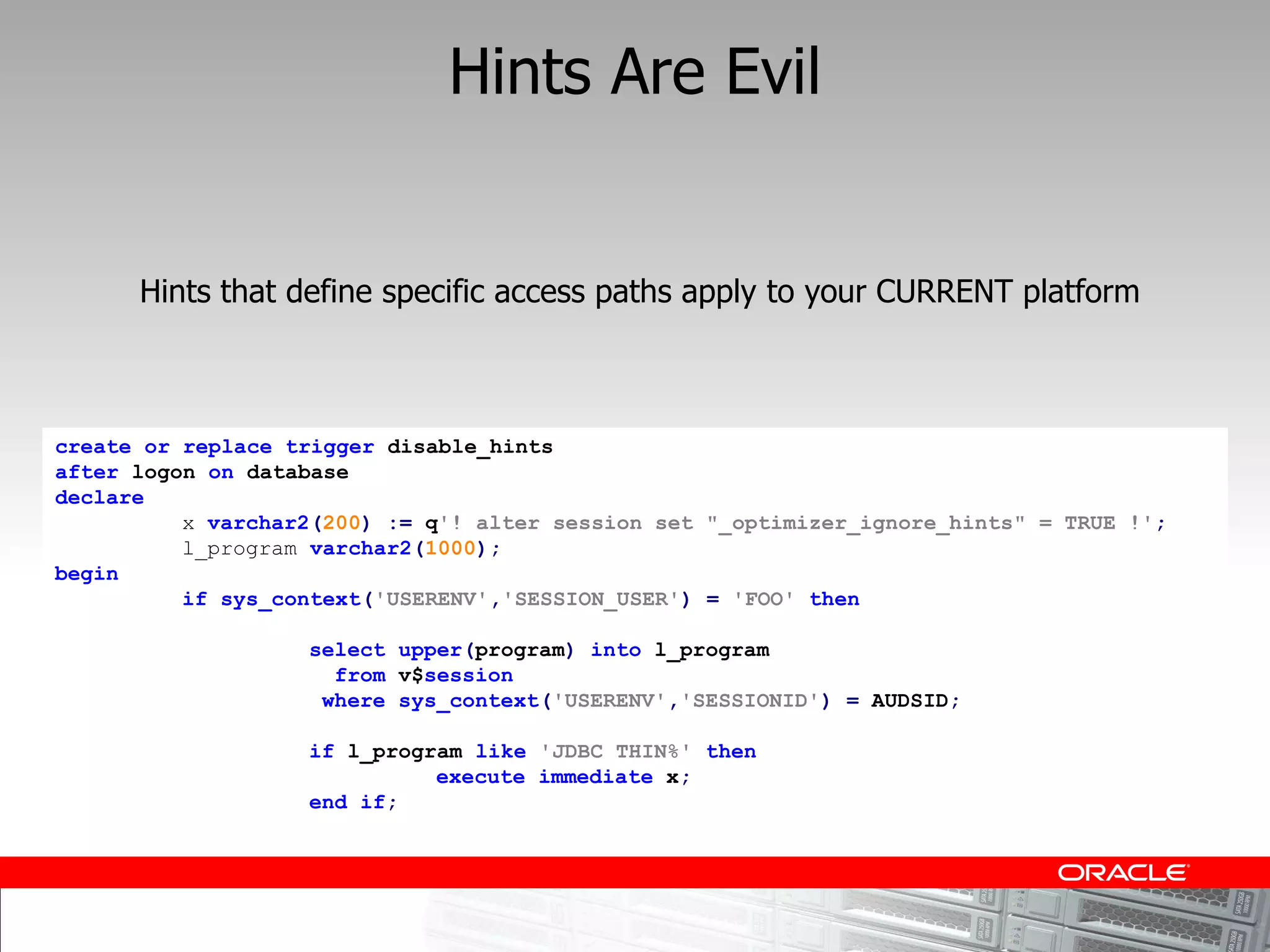 Hints Are Evil


      Hints that define specific access paths apply to your CURRENT platform



create or replace trigger disable_hints
after logon on database
declare
          x varchar2(200) := q'! alter session set "_optimizer_ignore_hints" = TRUE !';
          l_program varchar2(1000);
begin
          if sys_context('USERENV','SESSION_USER') = 'FOO' then

                   select upper(program) into l_program
                     from v$session
                    where sys_context('USERENV','SESSIONID') = AUDSID;

                   if l_program like 'JDBC THIN%' then
                             execute immediate x;
                   end if;
 