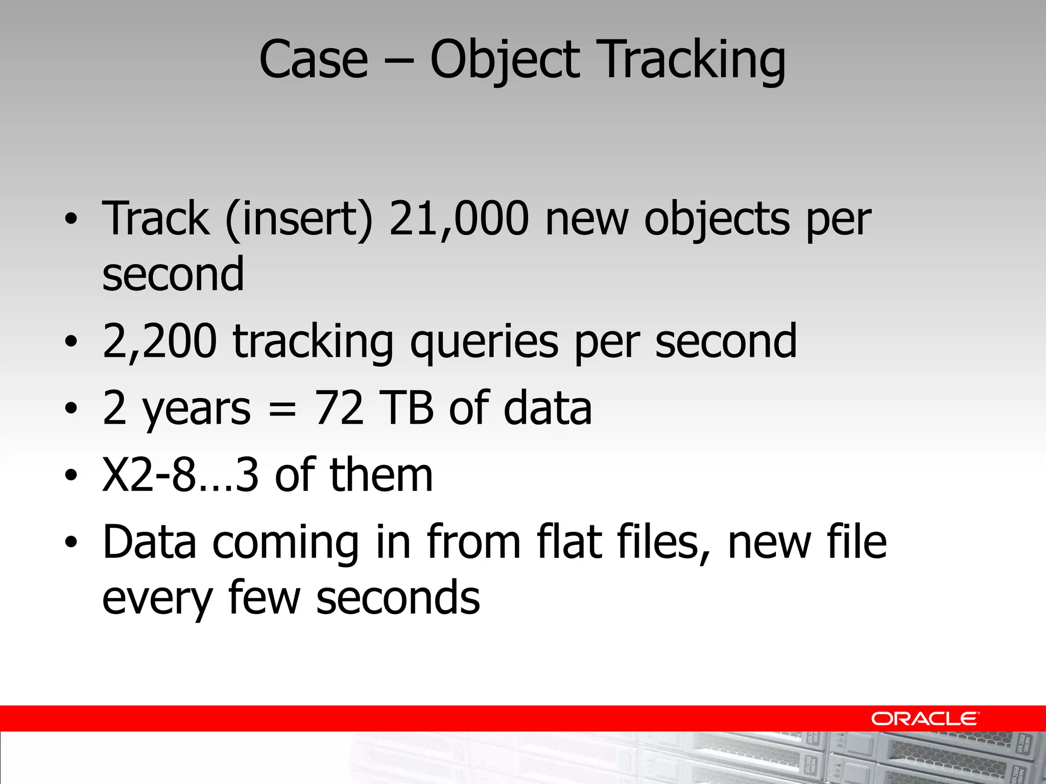 Case     Object Tracking


Track (insert) 21,000 new objects per
second
2,200 tracking queries per second
2 years = 72 TB of data
X2-
Data coming in from flat files, new file
every few seconds
 