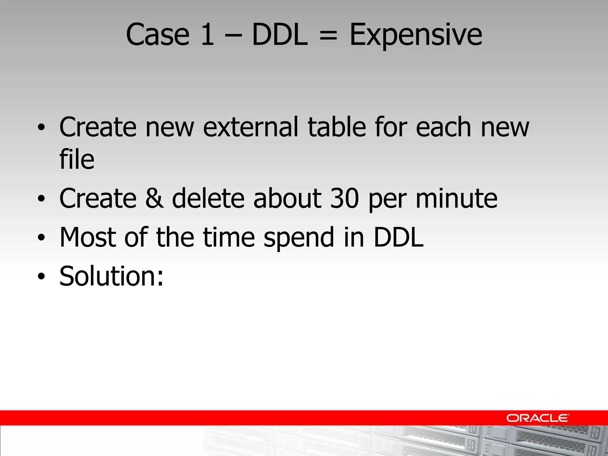 Case 1    DDL = Expensive


Create new external table for each new
file
Create & delete about 30 per minute
Most of the time spend in DDL
Solution:
 