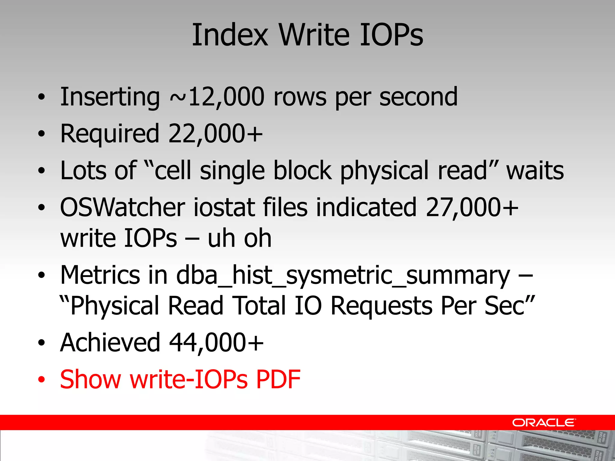 Index Write IOPs
Inserting ~12,000 rows per second
Required 22,000+

OSWatcher iostat files indicated 27,000+
write IOPs uh oh
Metrics in dba_hist_sysmetric_summary

Achieved 44,000+
Show write-IOPs PDF
 