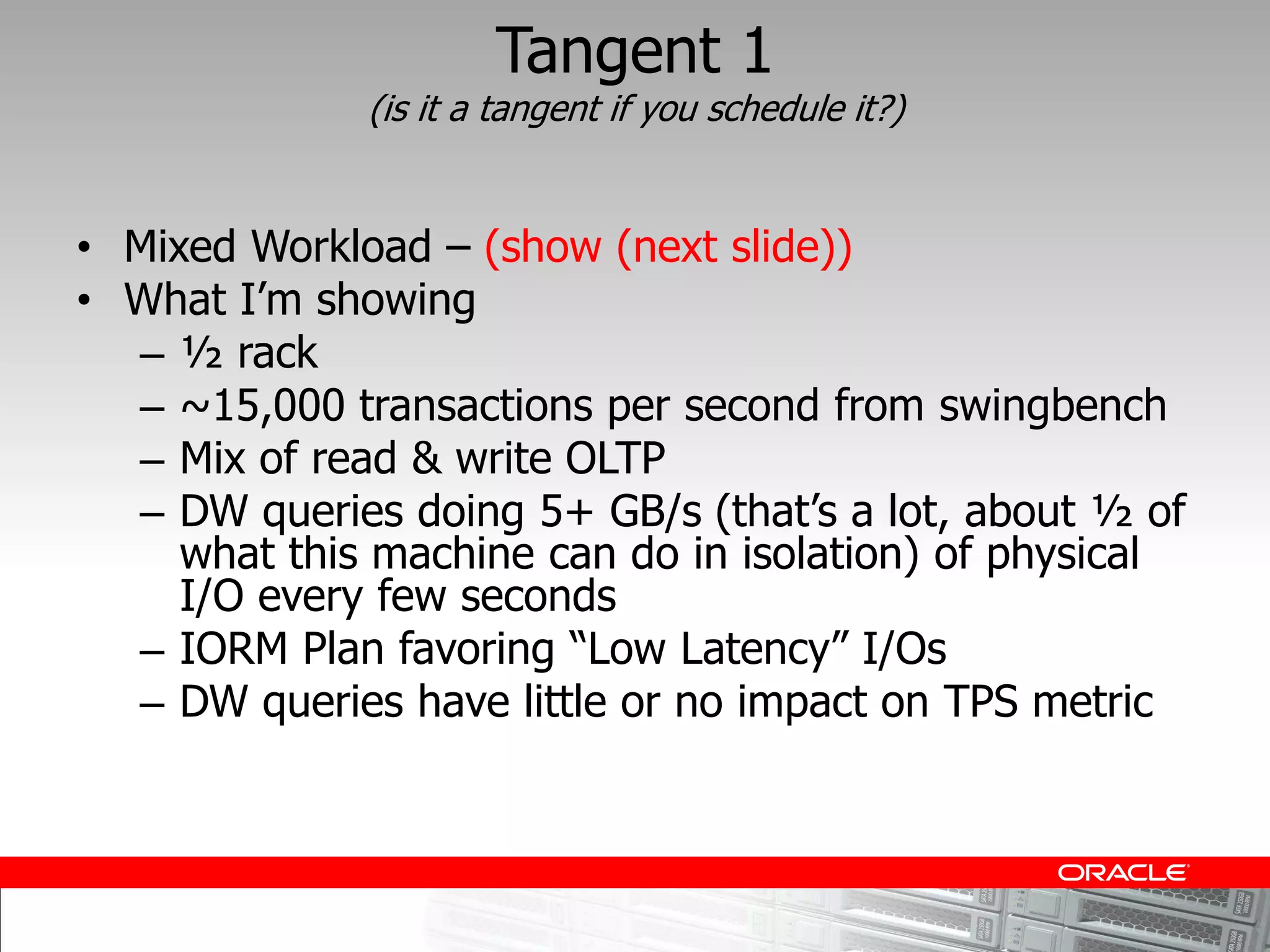 Tangent 1
           (is it a tangent if you schedule it?)


Mixed Workload     (show (next slide))

  ½ rack
  ~15,000 transactions per second from swingbench
  Mix of read & write OLTP

  what this machine can do in isolation) of physical
  I/O every few seconds

  DW queries have little or no impact on TPS metric
 