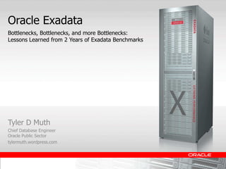 Oracle Exadata
Bottlenecks, Bottlenecks, and more Bottlenecks:
Lessons Learned from 2 Years of Exadata Benchmarks




Tyler D Muth
Chief Database Engineer
Oracle Public Sector
tylermuth.wordpress.com
 