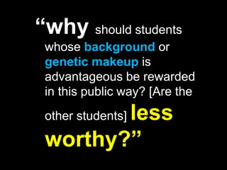 “why should students whose background or genetic makeup is advantageous be rewarded in this public way? [Are the other students] less worthy?”