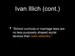 Ivan Illich (cont.)“School curricula or marriage laws are no less purposely shaped social devices than road networks.”