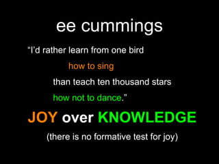 ee cummings“I’d rather learn from one bird 				how to sing			than teach ten thousand stars 			how not to dance.”JOY over KNOWLEDGE(there is no formative test for joy)