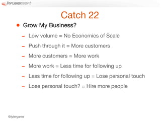 Catch 22
     •    Grow My Business?
         -    Low volume = No Economies of Scale

         -    Push through it = More customers

         -    More customers = More work

         -    More work = Less time for following up

         -    Less time for following up = Lose personal touch

         -    Lose personal touch? = Hire more people




@tylergarns
 