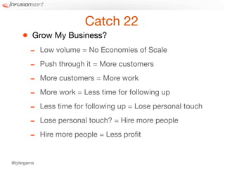 Catch 22
     •    Grow My Business?
         -    Low volume = No Economies of Scale

         -    Push through it = More customers

         -    More customers = More work

         -    More work = Less time for following up

         -    Less time for following up = Lose personal touch

         -    Lose personal touch? = Hire more people

         -    Hire more people = Less proﬁt


@tylergarns
 
