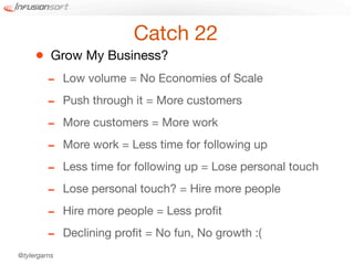 Catch 22
     •    Grow My Business?
         -    Low volume = No Economies of Scale

         -    Push through it = More customers

         -    More customers = More work

         -    More work = Less time for following up

         -    Less time for following up = Lose personal touch

         -    Lose personal touch? = Hire more people

         -    Hire more people = Less proﬁt

         -    Declining proﬁt = No fun, No growth :(
@tylergarns
 