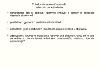 Criterios de evaluación para la
                          selección de actividades

 congruencia con el objetivo: ¿permite ensayar o ejercer la conducta
  deseada al alumno?

 positividad: ¿genera o posibilita satisfacción?

 economía: ¿son oportunas? ¿satisfacen otros intereses u objetivos?

 adecuación: ¿puede el estudiante resolver esa situación, tanto en lo que
  se refiere a conocimientos anteriores, comprensión, madurez, tipo de
  aprendizaje?
 