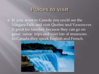  If you went to Canada you could see the
Niagara Falls and visit Quebec and Vancouver.
It great for families because they can go on
great canoe trips and visit lots of museums .
In Canada they speak English and French.
 